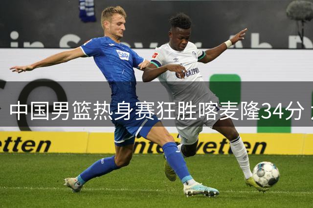 中国男篮热身赛狂胜喀麦隆34分 六将得分上双展现统治力