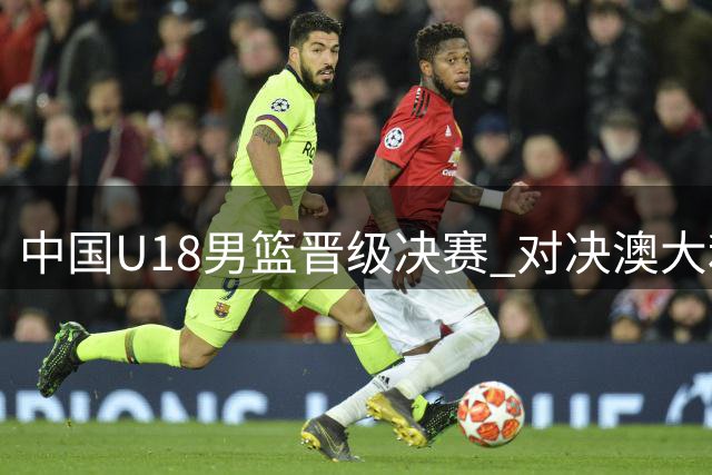 中国U18男篮晋级决赛 对决澳大利亚需放手一搏