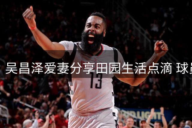 吴昌泽爱妻分享田园生活点滴 球员球场外温馨时刻曝光