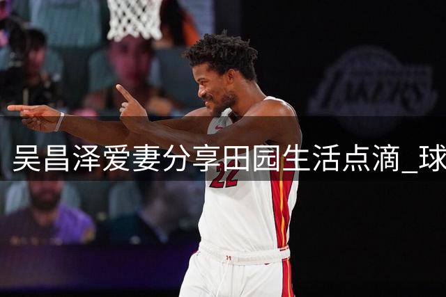 吴昌泽爱妻分享田园生活点滴 球员球场外温馨时刻曝光