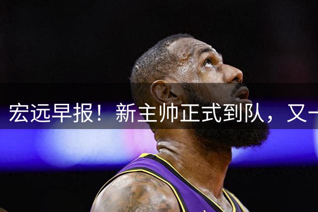 宏远早报！新主帅正式到队，又一人确定离队，威姆斯谈杜锋离任