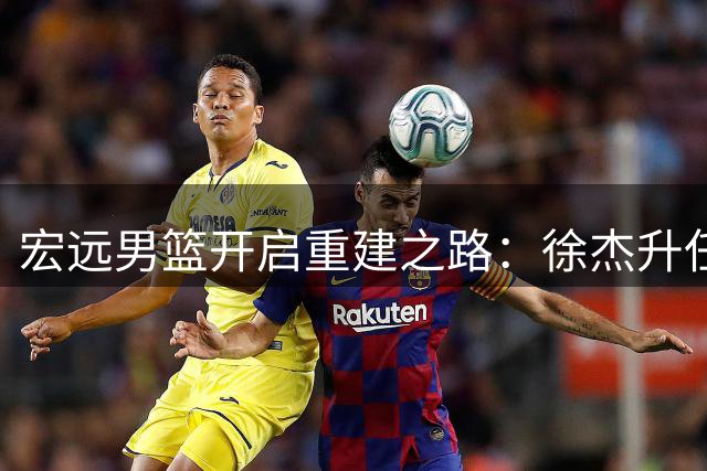 宏远男篮开启重建之路：徐杰升任队长 周鹏回归补强锋线