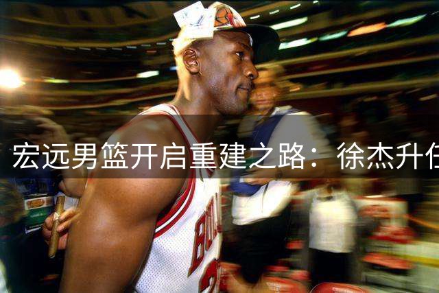宏远男篮开启重建之路：徐杰升任队长 周鹏回归补强锋线