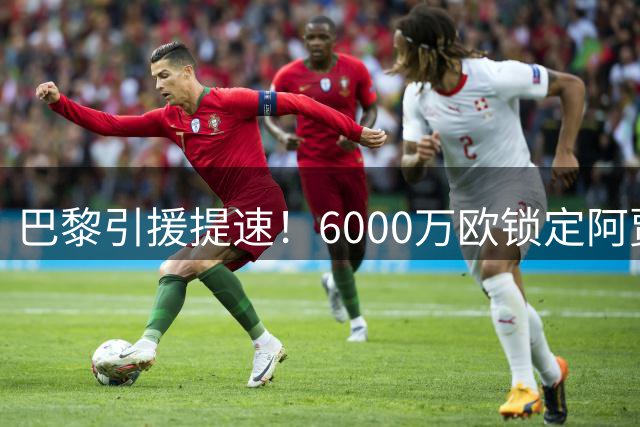 巴黎引援提速！6000万欧锁定阿贾克斯飞翼 费兰转会现变数