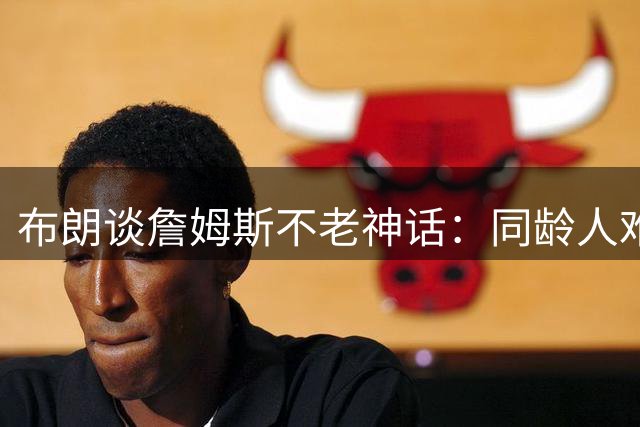 布朗谈詹姆斯不老神话：同龄人难解其身体奥秘