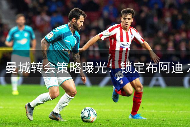 曼城转会策略曝光：锁定布阿迪 左边锋中锋双线补强