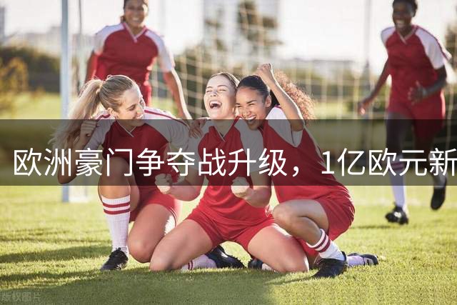 欧洲豪门争夺战升级，1亿欧元新星引曼城阿森纳巴萨三强竞逐
