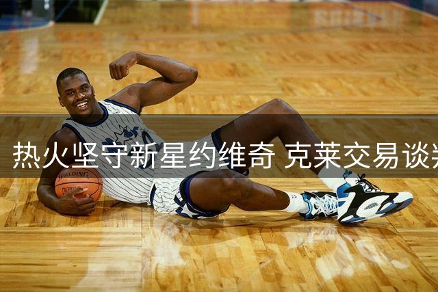 热火坚守新星约维奇 克莱交易谈判陷入僵局