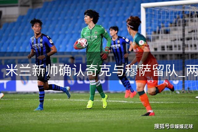米兰新帅确认奇克与穆萨留队 两人获主帅青睐