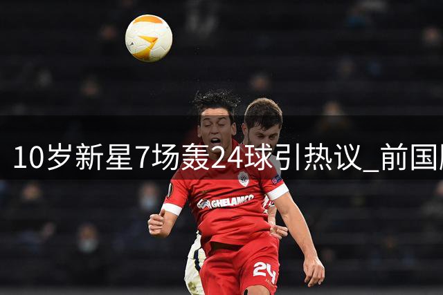 10岁新星7场轰24球引热议 前国脚质疑年龄真实性